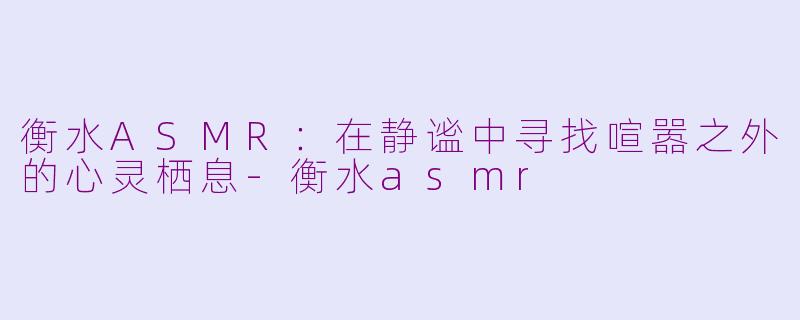 衡水ASMR：在静谧中寻找喧嚣之外的心灵栖息-衡水asmr