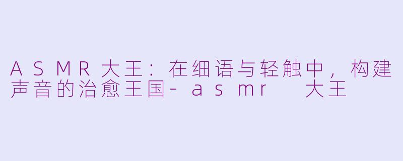 ASMR大王：在细语与轻触中，构建声音的治愈王国-asmr 大王