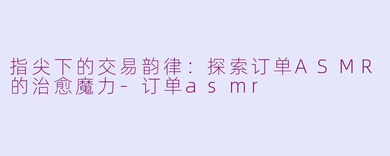 指尖下的交易韵律:探索订单ASMR的治愈魔力-订单asmr