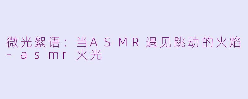 微光絮语：当ASMR遇见跳动的火焰-asmr火光