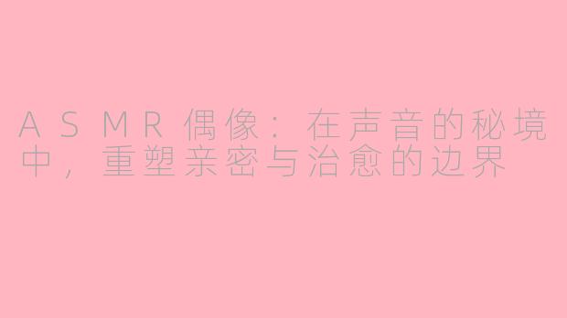 ASMR偶像:在声音的秘境中,重塑亲密与治愈的边界