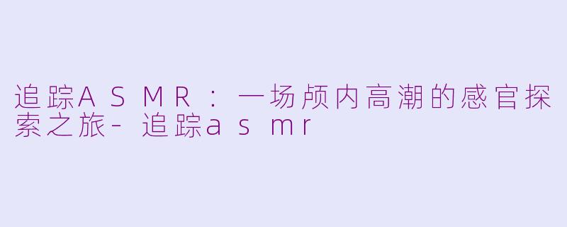 追踪ASMR：一场颅内高潮的感官探索之旅-追踪asmr