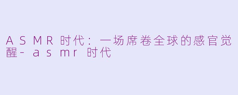 ASMR时代：一场席卷全球的感官觉醒-asmr时代
