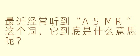 最近经常听到“ASMR”这个词，它到底是什么意思呢？