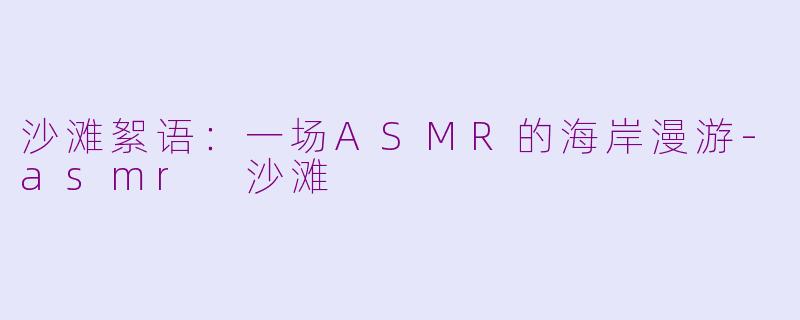 沙滩絮语：一场ASMR的海岸漫游-asmr 沙滩