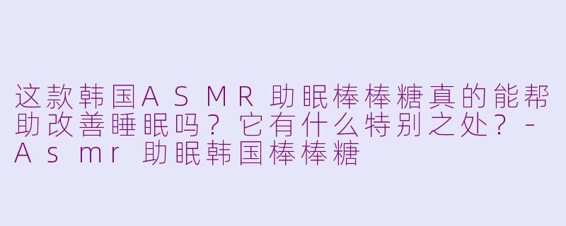 这款韩国ASMR助眠棒棒糖真的能帮助改善睡眠吗？它有什么特别之处？-Asmr助眠韩国棒棒糖