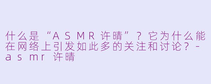 什么是“ASMR许晴”？它为什么能在网络上引发如此多的关注和讨论？-asmr许晴