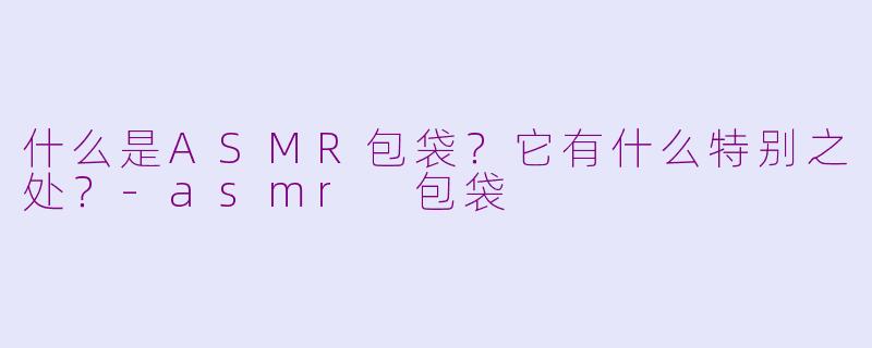 什么是ASMR包袋？它有什么特别之处？-asmr 包袋