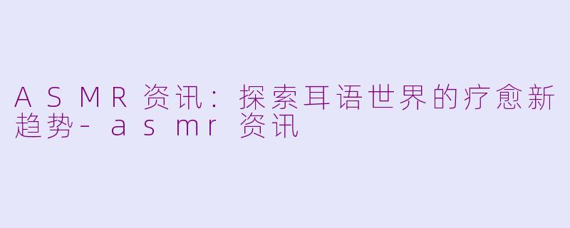 ASMR资讯：探索耳语世界的疗愈新趋势-asmr资讯