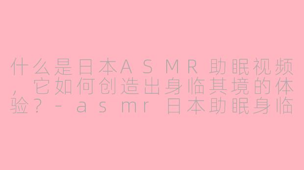 什么是日本ASMR助眠视频，它如何创造出身临其境的体验？-asmr日本助眠身临其境