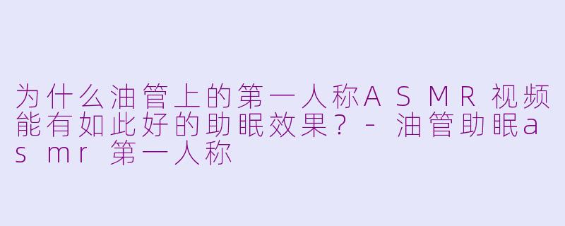 为什么油管上的第一人称ASMR视频能有如此好的助眠效果？-油管助眠asmr第一人称