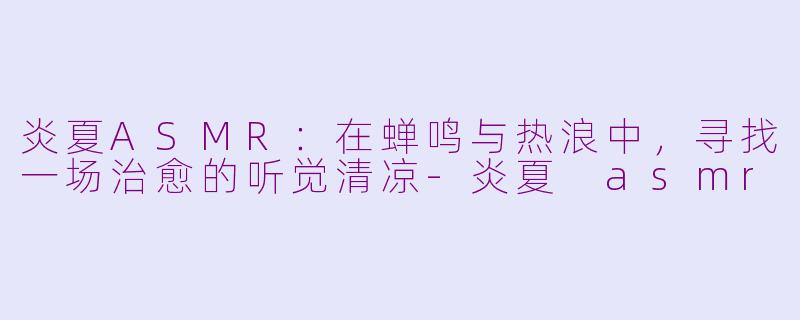 炎夏ASMR:在蝉鸣与热浪中,寻找一场治愈的听觉清凉