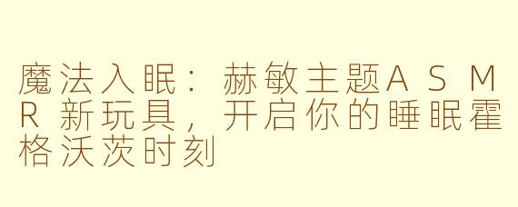魔法入眠：赫敏主题ASMR新玩具，开启你的睡眠霍格沃茨时刻