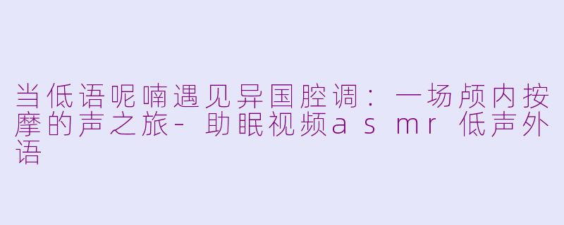 当低语呢喃遇见异国腔调：一场颅内按摩的声之旅-助眠视频asmr低声外语