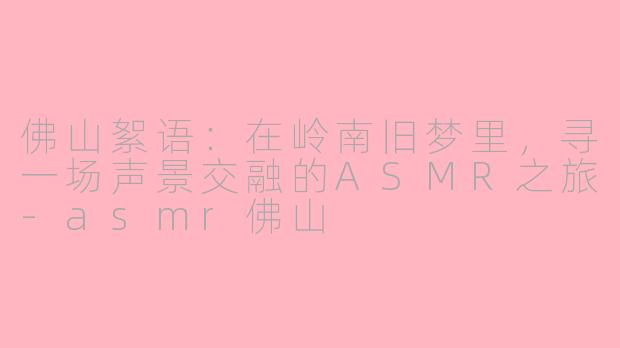 佛山絮语:在岭南旧梦里,寻一场声景交融的ASMR之旅-asmr佛山