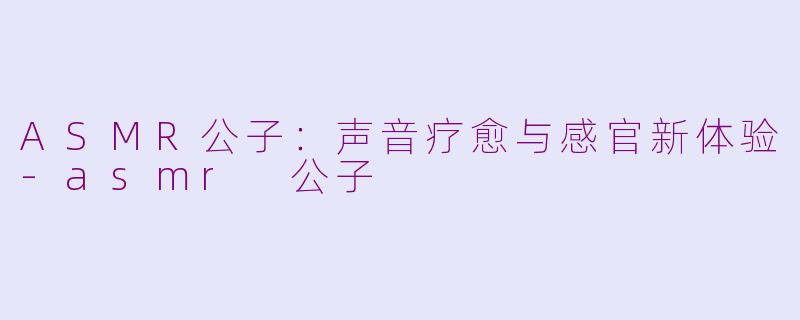 ASMR公子：声音疗愈与感官新体验-asmr 公子