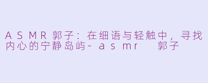 ASMR郭子：在细语与轻触中，寻找内心的宁静岛屿-asmr 郭子