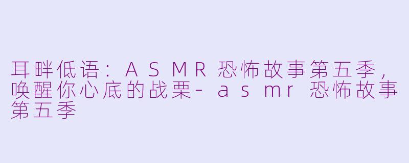 耳畔低语:ASMR恐怖故事第五季,唤醒你心底的战栗-asmr恐怖故事第五季
