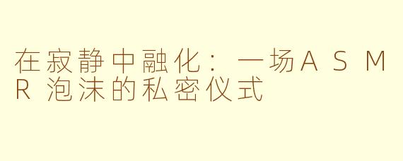 在寂静中融化：一场ASMR泡沫的私密仪式