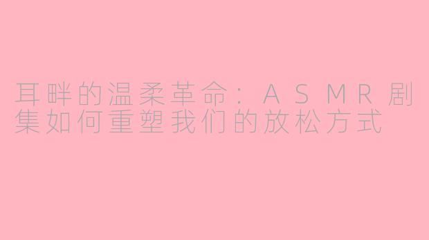 耳畔的温柔革命：ASMR剧集如何重塑我们的放松方式