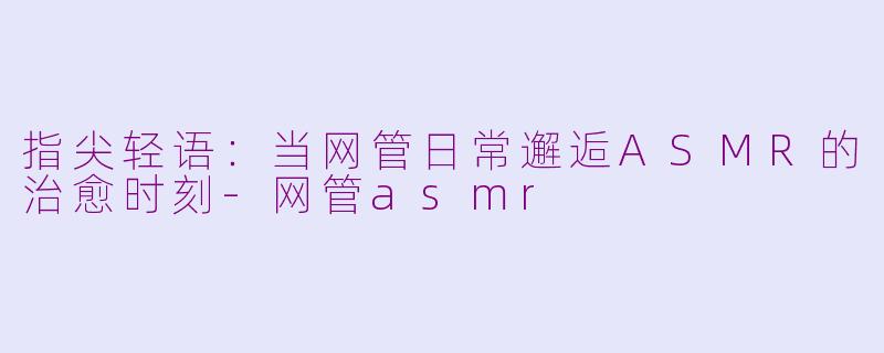 指尖轻语：当网管日常邂逅ASMR的治愈时刻-网管asmr