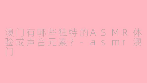 澳门有哪些独特的ASMR体验或声音元素？-asmr澳门