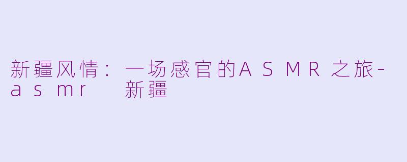 新疆风情：一场感官的ASMR之旅-asmr 新疆