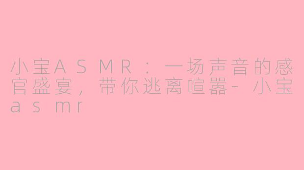 小宝ASMR：一场声音的感官盛宴，带你逃离喧嚣-小宝asmr