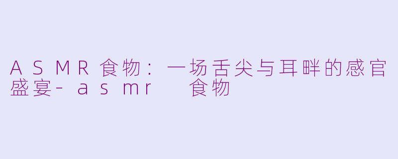 ASMR食物：一场舌尖与耳畔的感官盛宴-asmr 食物