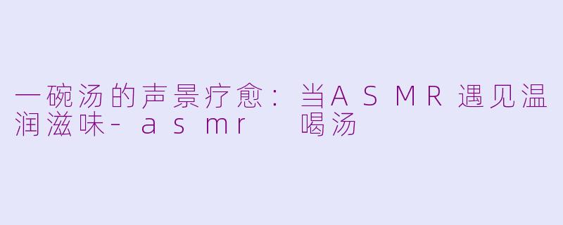 一碗汤的声景疗愈：当ASMR遇见温润滋味-asmr 喝汤