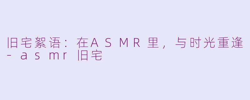旧宅絮语：在ASMR里，与时光重逢-asmr旧宅