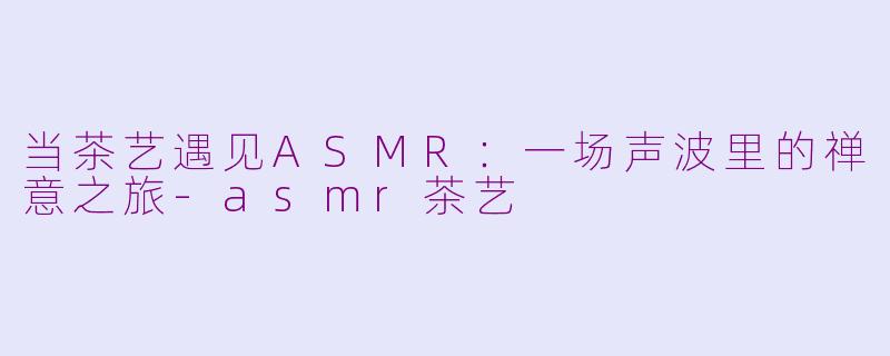 当茶艺遇见ASMR：一场声波里的禅意之旅-asmr茶艺