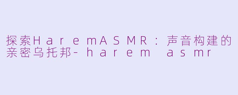 探索HaremASMR：声音构建的亲密乌托邦-harem asmr