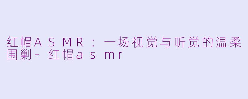 红帽ASMR：一场视觉与听觉的温柔围剿-红帽asmr
