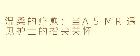 温柔的疗愈：当ASMR遇见护士的指尖关怀