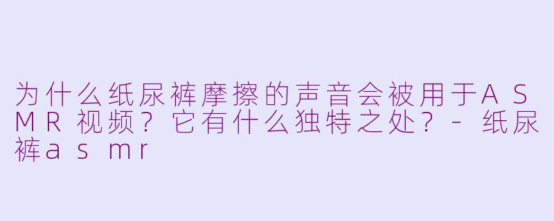 为什么纸尿裤摩擦的声音会被用于ASMR视频？它有什么独特之处？-纸尿裤asmr