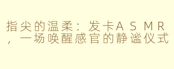 指尖的温柔：发卡ASMR，一场唤醒感官的静谧仪式