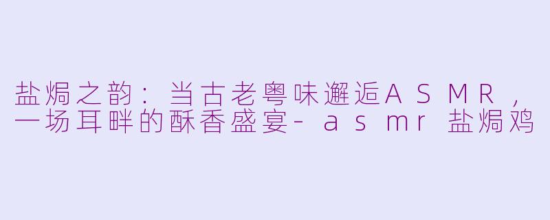 盐焗之韵：当古老粤味邂逅ASMR，一场耳畔的酥香盛宴-asmr盐焗鸡