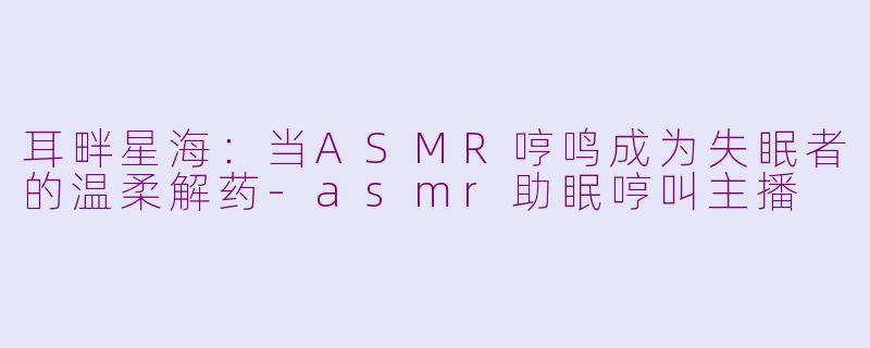 耳畔星海：当ASMR哼鸣成为失眠者的温柔解药-asmr助眠哼叫主播
