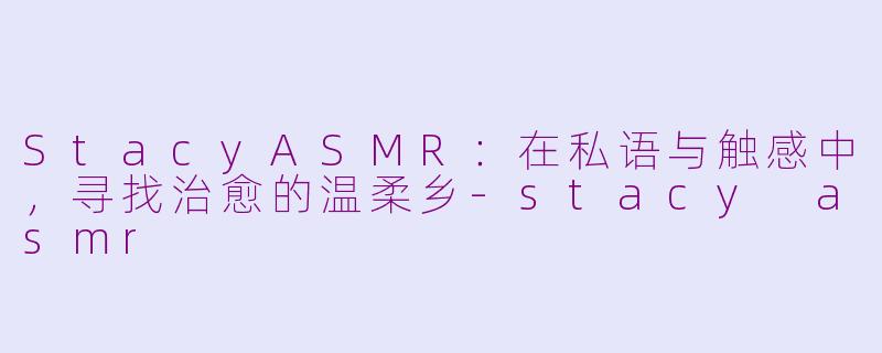 StacyASMR：在私语与触感中，寻找治愈的温柔乡-stacy asmr