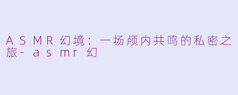 ASMR幻境:一场颅内共鸣的私密之旅