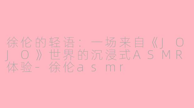 徐伦的轻语：一场来自《JOJO》世界的沉浸式ASMR体验-徐伦asmr