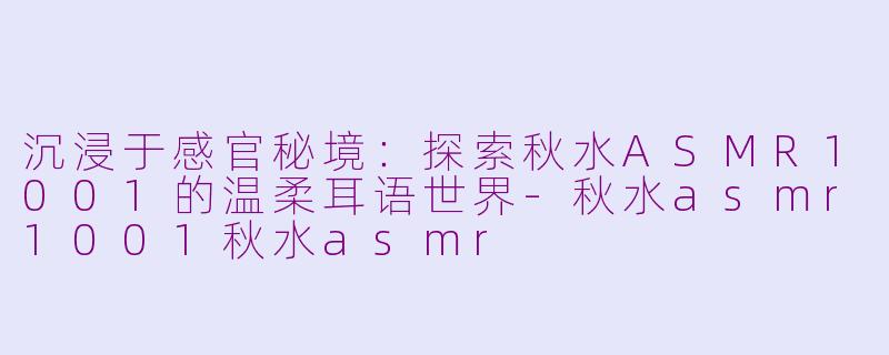 沉浸于感官秘境：探索秋水ASMR1001的温柔耳语世界-秋水asmr1001秋水asmr