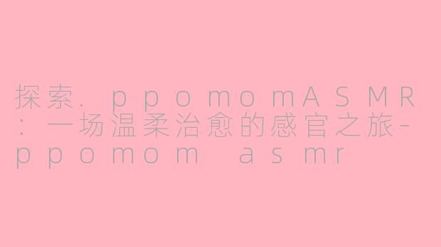 探索.ppomomASMR：一场温柔治愈的感官之旅-ppomom asmr