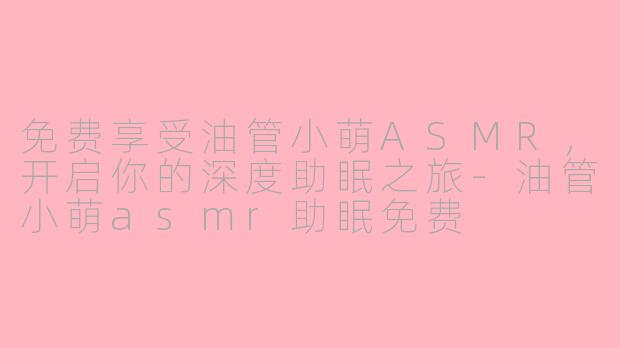 免费享受油管小萌ASMR,开启你的深度助眠之旅