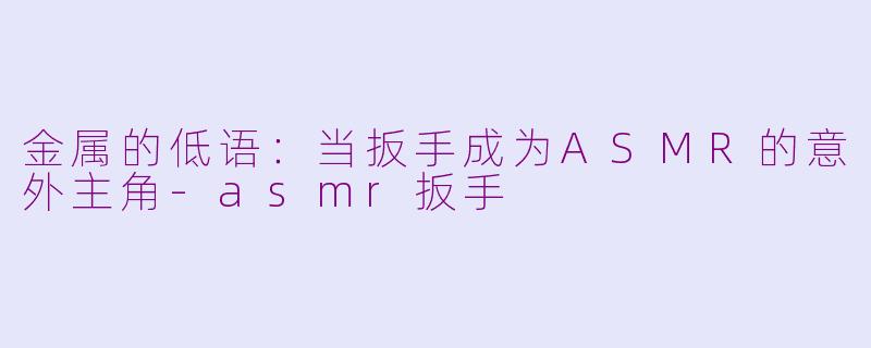 金属的低语：当扳手成为ASMR的意外主角-asmr扳手