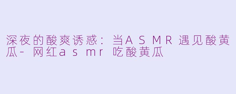 深夜的酸爽诱惑：当ASMR遇见酸黄瓜-网红asmr吃酸黄瓜