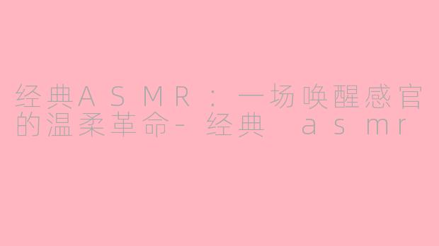 经典ASMR：一场唤醒感官的温柔革命-经典 asmr