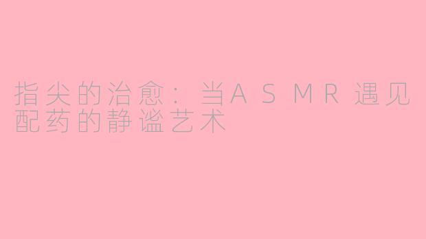 指尖的治愈：当ASMR遇见配药的静谧艺术