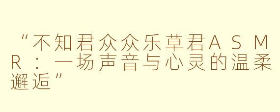 “不知君众众乐草君ASMR：一场声音与心灵的温柔邂逅”